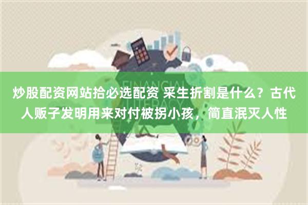 炒股配资网站拾必选配资 采生折割是什么？古代人贩子发明用来对付被拐小孩，简直泯灭人性