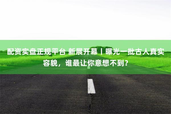 配资实盘正规平台 新展开幕丨曝光一批古人真实容貌，谁最让你意想不到？