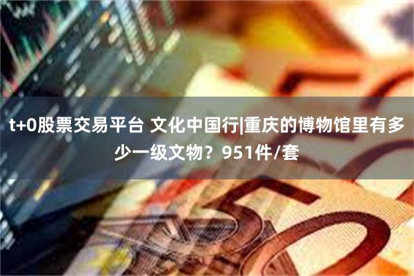 t+0股票交易平台 文化中国行|重庆的博物馆里有多少一级文物？951件/套