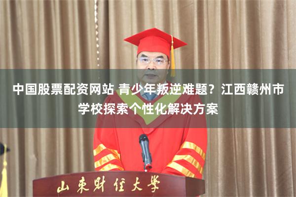 中国股票配资网站 青少年叛逆难题？江西赣州市学校探索个性化解决方案