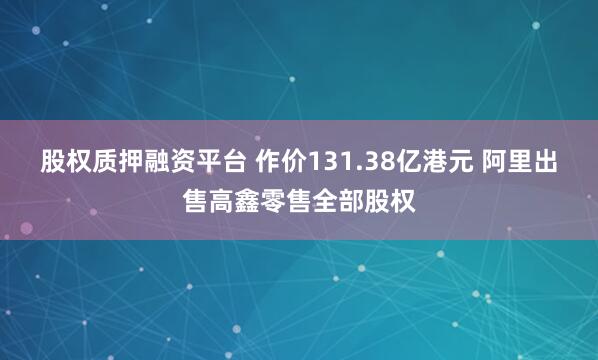 股权质押融资平台 作价131.38亿港元 阿里出售高鑫零售全部股权