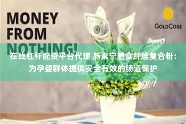 在线杠杆配资平台代理 肠素宁膳食纤维复合粉：为孕婴群体提供安全有效的肠道保护