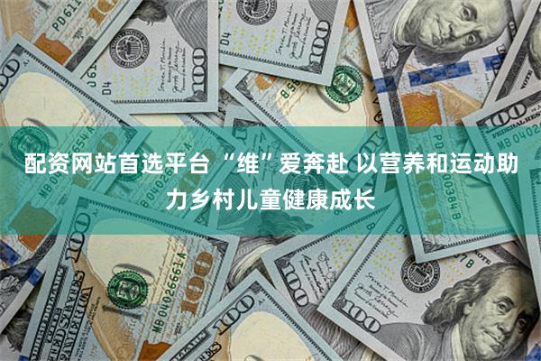 配资网站首选平台 “维”爱奔赴 以营养和运动助力乡村儿童健康成长