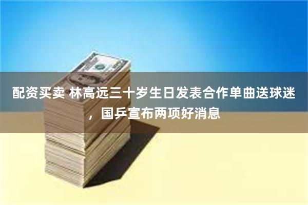 配资买卖 林高远三十岁生日发表合作单曲送球迷，国乒宣布两项好消息