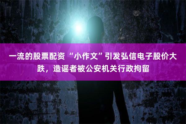 一流的股票配资 “小作文”引发弘信电子股价大跌，造谣者被公安机关行政拘留