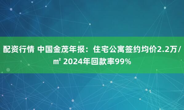 配资行情 中国金茂年报：住宅公寓签约均价2.2万/㎡ 2024年回款率99%
