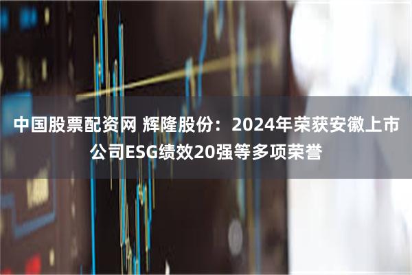 中国股票配资网 辉隆股份：2024年荣获安徽上市公司ESG绩效20强等多项荣誉
