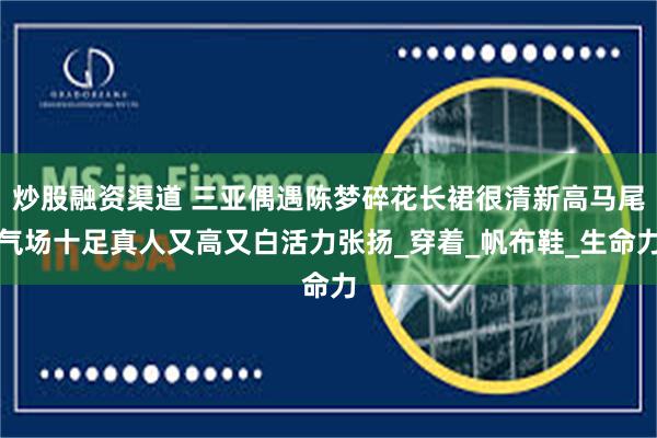 炒股融资渠道 三亚偶遇陈梦碎花长裙很清新高马尾气场十足真人又高又白活力张扬_穿着_帆布鞋_生命力
