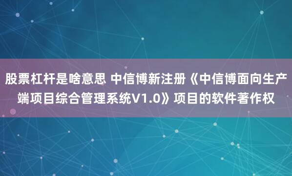 股票杠杆是啥意思 中信博新注册《中信博面向生产端项目综合管理系统V1.0》项目的软件著作权