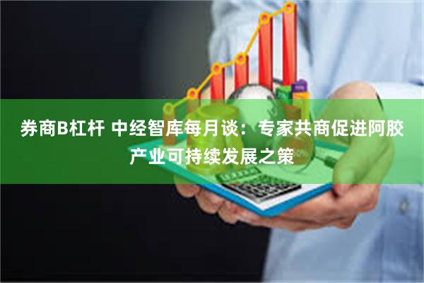 券商B杠杆 中经智库每月谈：专家共商促进阿胶产业可持续发展之策