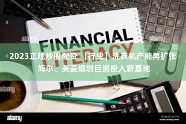 2023正规炒股配资 【行业】洗衣机产能再扩张 海尔、美菱规划巨资投入新基地