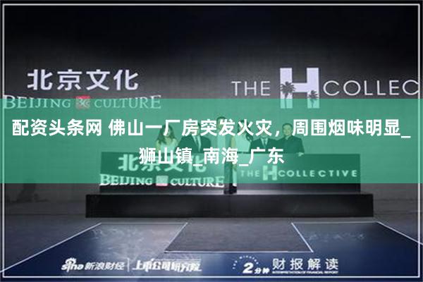 配资头条网 佛山一厂房突发火灾，周围烟味明显_狮山镇_南海_广东