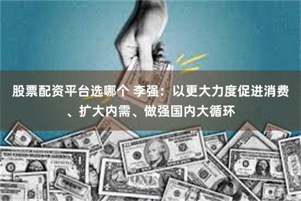 股票配资平台选哪个 李强：以更大力度促进消费、扩大内需、做强国内大循环