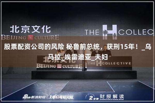 股票配资公司的风险 秘鲁前总统，获刑15年！_乌马拉_埃雷迪亚_夫妇