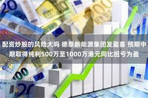 配资炒股的风险大吗 德泰新能源集团发盈喜 预期中期取得纯利500万至1000万港元同比扭亏为盈