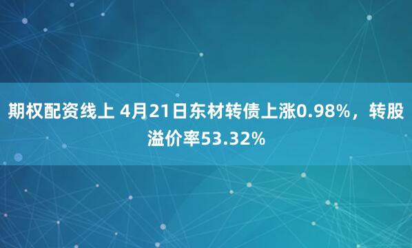 期权配资线上 4月21日东材转债上涨0.98%，转股溢价率53.32%