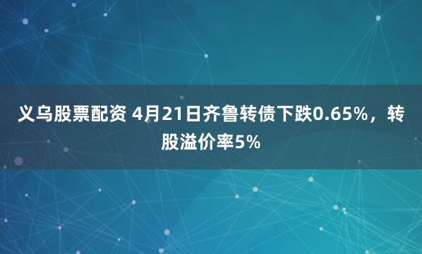 义乌股票配资 4月21日齐鲁转债下跌0.65%，转股溢价率5%