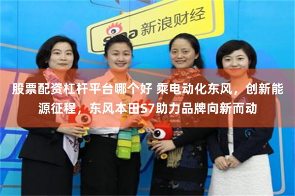 股票配资杠杆平台哪个好 乘电动化东风，创新能源征程，东风本田S7助力品牌向新而动
