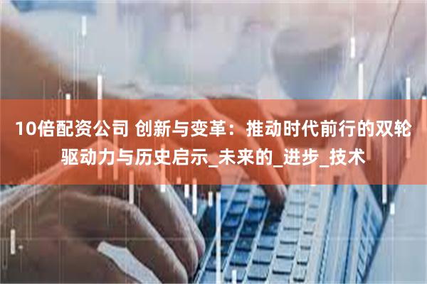 10倍配资公司 创新与变革：推动时代前行的双轮驱动力与历史启示_未来的_进步_技术