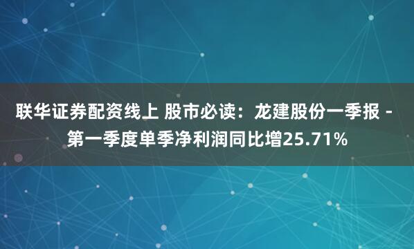 联华证券配资线上 股市必读：龙建股份一季报 - 第一季度单季净利润同比增25.71%