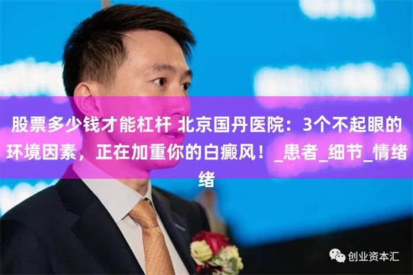 股票多少钱才能杠杆 北京国丹医院：3个不起眼的环境因素，正在加重你的白癜风！_患者_细节_情绪