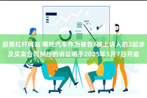 股票杠杆网站 哪吒汽车作为被告/被上诉人的2起涉及买卖合同纠纷的诉讼将于2025年5月7日开庭