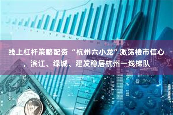 线上杠杆策略配资 “杭州六小龙”激荡楼市信心，滨江、绿城、建发稳居杭州一线梯队