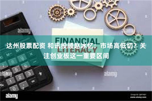 达州股票配资 和讯投顾赵冰忆：市场高低切？关注创业板这一重要区间