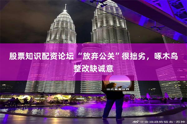 股票知识配资论坛 “放弃公关”很拙劣，啄木鸟整改缺诚意
