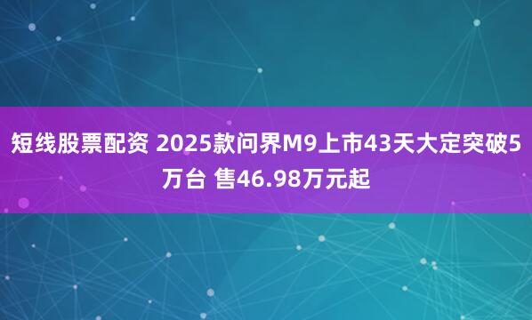 短线股票配资 2025款问界M9上市43天大定突破5万台 售46.98万元起