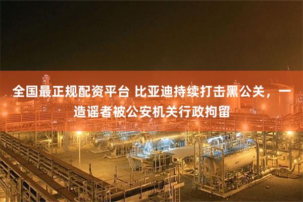 全国最正规配资平台 比亚迪持续打击黑公关，一造谣者被公安机关行政拘留