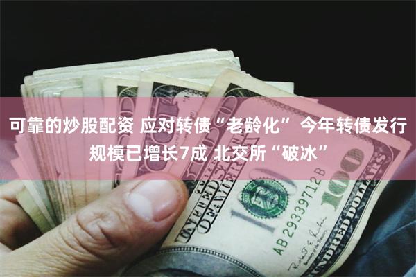 可靠的炒股配资 应对转债“老龄化” 今年转债发行规模已增长7成 北交所“破冰”