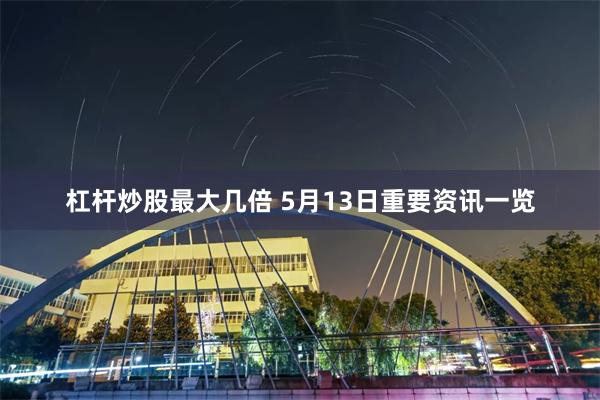 杠杆炒股最大几倍 5月13日重要资讯一览