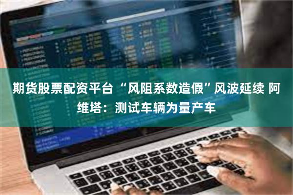 期货股票配资平台 “风阻系数造假”风波延续 阿维塔：测试车辆为量产车