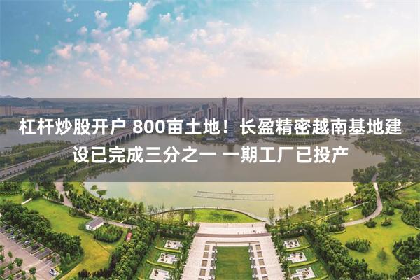杠杆炒股开户 800亩土地！长盈精密越南基地建设已完成三分之一 一期工厂已投产