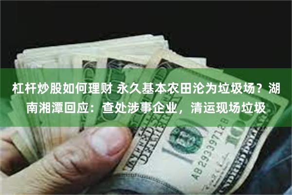 杠杆炒股如何理财 永久基本农田沦为垃圾场？湖南湘潭回应：查处涉事企业，清运现场垃圾