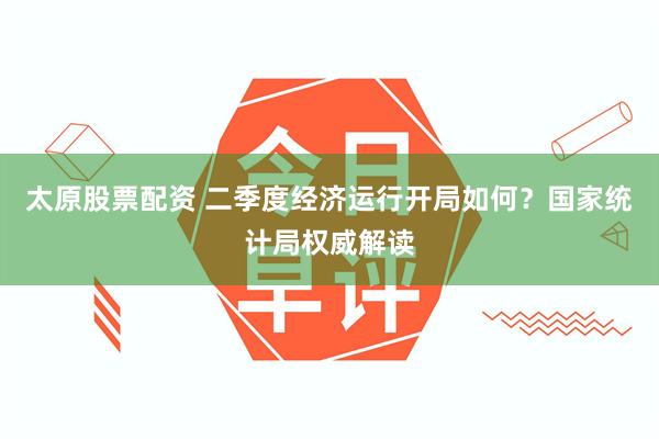 太原股票配资 二季度经济运行开局如何？国家统计局权威解读