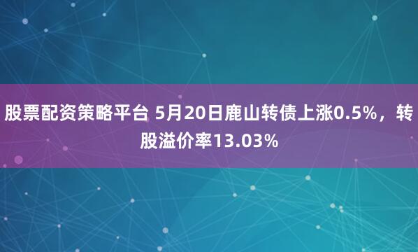 股票配资策略平台 5月20日鹿山转债上涨0.5%，转股溢价率13.03%