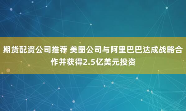 期货配资公司推荐 美图公司与阿里巴巴达成战略合作并获得2.5亿美元投资