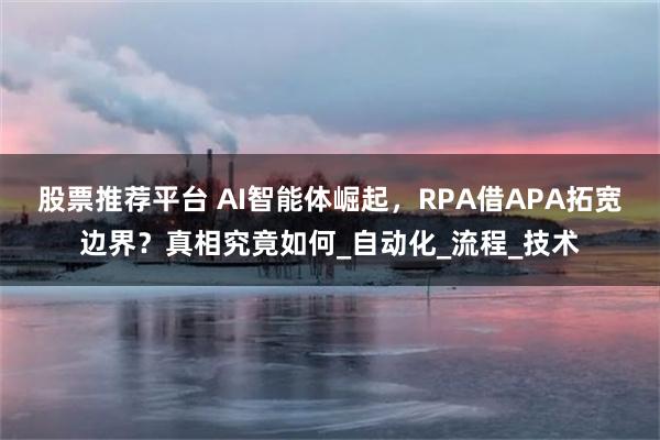 股票推荐平台 AI智能体崛起，RPA借APA拓宽边界？真相究竟如何_自动化_流程_技术