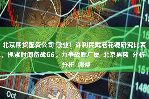 北京期货配资公司 敬业！许利民戴老花镜研究比赛录像，抓紧时间备战G6，力争战胜广厦_北京男篮_分析_调整
