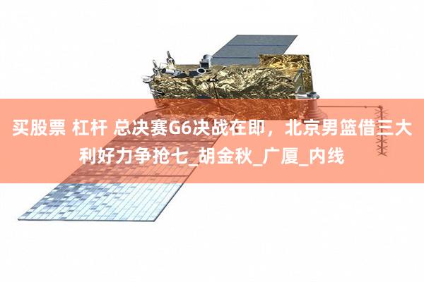 买股票 杠杆 总决赛G6决战在即，北京男篮借三大利好力争抢七_胡金秋_广厦_内线