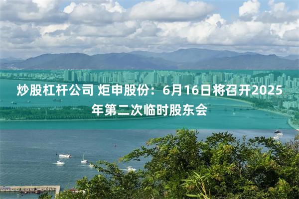 炒股杠杆公司 炬申股份：6月16日将召开2025年第二次临时股东会