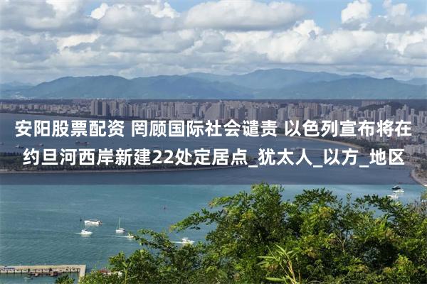 安阳股票配资 罔顾国际社会谴责 以色列宣布将在约旦河西岸新建22处定居点_犹太人_以方_地区