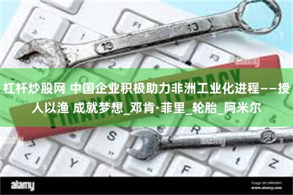 杠杆炒股网 中国企业积极助力非洲工业化进程——授人以渔 成就梦想_邓肯·菲里_轮胎_阿米尔