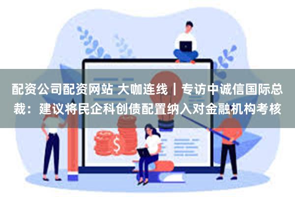 配资公司配资网站 大咖连线｜专访中诚信国际总裁：建议将民企科创债配置纳入对金融机构考核