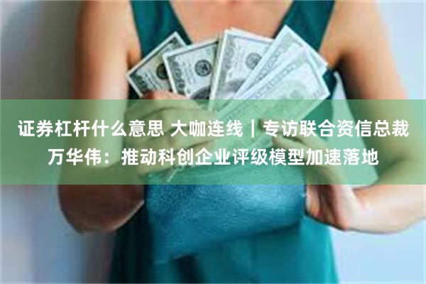证券杠杆什么意思 大咖连线｜专访联合资信总裁万华伟：推动科创企业评级模型加速落地
