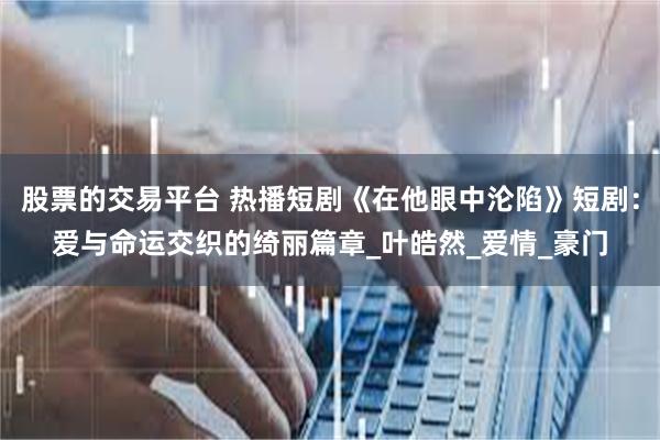 股票的交易平台 热播短剧《在他眼中沦陷》短剧：爱与命运交织的绮丽篇章_叶皓然_爱情_豪门