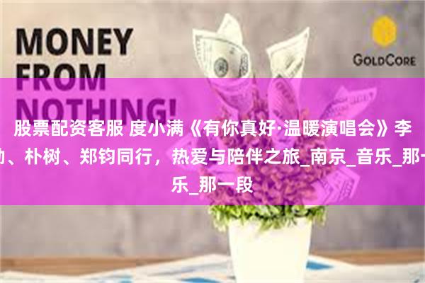 股票配资客服 度小满《有你真好·温暖演唱会》李克勤、朴树、郑钧同行，热爱与陪伴之旅_南京_音乐_那一段