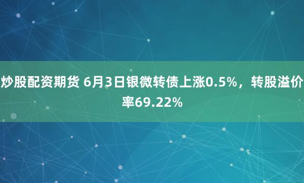 炒股配资期货 6月3日银微转债上涨0.5%，转股溢价率69.22%